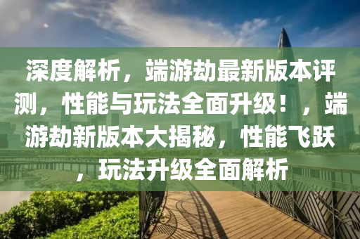 深度解析，端游劫最新版本評測，性能與玩法全面升級！，端游劫新版本大揭秘，性能飛躍，玩法升級全面解析