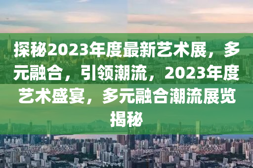 探秘2023年度最新藝術(shù)展，多元融合，引領(lǐng)潮流，2023年度藝術(shù)盛宴，多元融合潮流展覽揭秘