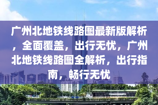 廣州北地鐵線路圖最新版解析，全面覆蓋，出行無憂，廣州北地鐵線路圖全解析，出行指南，暢行無憂