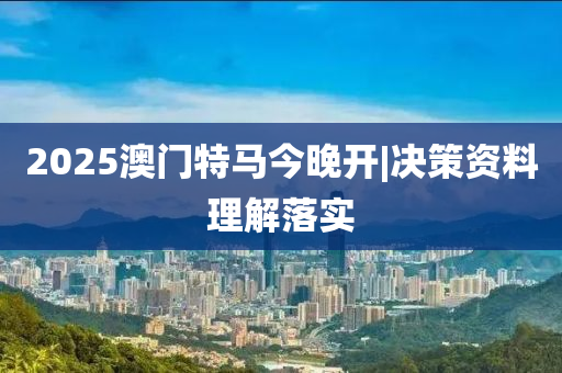 2025澳門特馬今晚開|決策資料理解落實