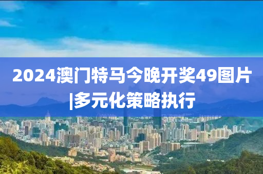 2024澳門(mén)特馬今晚開(kāi)獎(jiǎng)49圖片|多元化策略執(zhí)行