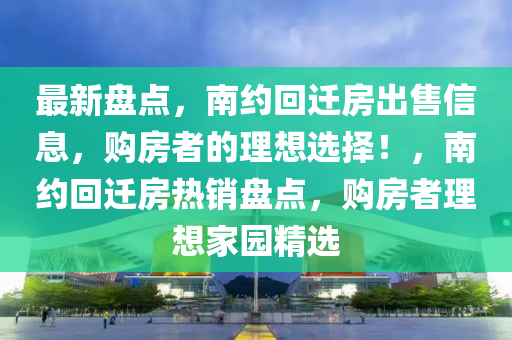 最新盤點(diǎn)，南約回遷房出售信息，購房者的理想選擇！，南約回遷房熱銷盤點(diǎn)，購房者理想家園精選