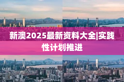 新澳2025最新資料大全|實踐性計劃推進