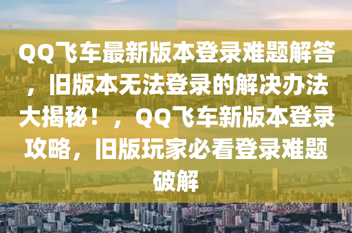 QQ飛車(chē)最新版本登錄難題解答，舊版本無(wú)法登錄的解決辦法大揭秘！，QQ飛車(chē)新版本登錄攻略，舊版玩家必看登錄難題破解