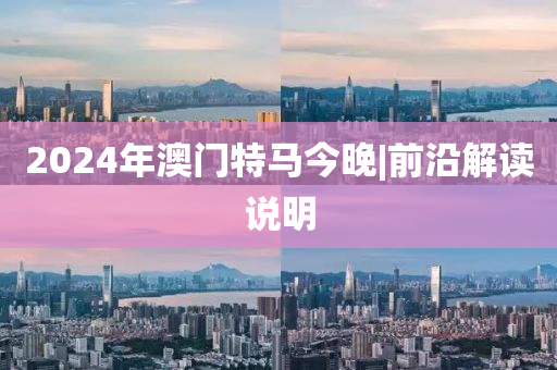 2024年澳門特馬今晚|前沿解讀說明