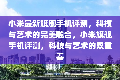 小米最新旗艦手機評測，科技與藝術的完美融合，小米旗艦手機評測，科技與藝術的雙重奏