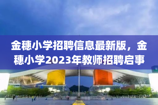 金穗小學(xué)招聘信息最新版，金穗小學(xué)2023年教師招聘啟事