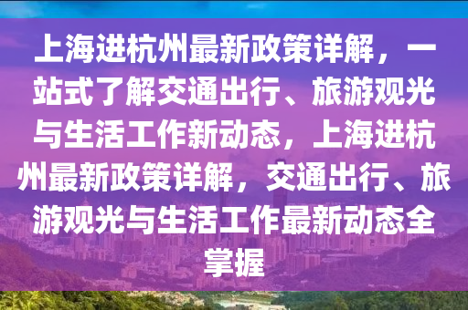 上海進(jìn)杭州最新政策詳解，一站式了解交通出行、旅游觀光與生活工作新動態(tài)，上海進(jìn)杭州最新政策詳解，交通出行、旅游觀光與生活工作最新動態(tài)全掌握