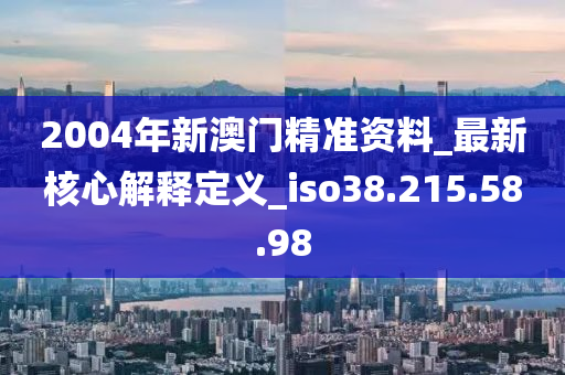 2004年新澳門精準(zhǔn)資料_最新核心解釋定義_iso38.215.58.98