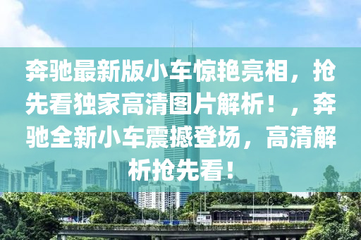 奔馳最新版小車驚艷亮相，搶先看獨家高清圖片解析！，奔馳全新小車震撼登場，高清解析搶先看！