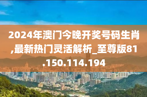 2024年澳門今晚開獎號碼生肖,最新熱門靈活解析_至尊版81.150.114.194