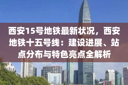 西安15號地鐵最新狀況，西安地鐵十五號線：建設(shè)進(jìn)展、站點(diǎn)分布與特色亮點(diǎn)全解析