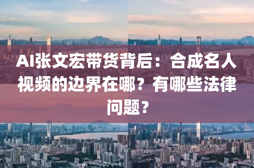 AI張文宏帶貨背后：合成名人視頻的邊界在哪？有哪些法律問題？