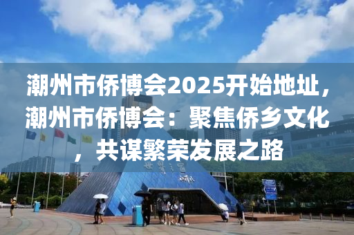 潮州市僑博會2025開始地址，潮州市僑博會：聚焦僑鄉(xiāng)文化，共謀繁榮發(fā)展之路