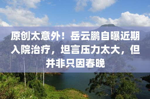 原創(chuàng)太意外！岳云鵬自曝近期入院治療，坦言壓力太大，但并非只因春晚