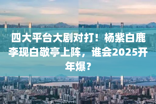 四大平臺(tái)大劇對打！楊紫白鹿李現(xiàn)白敬亭上陣，誰會(huì)2025開年爆？