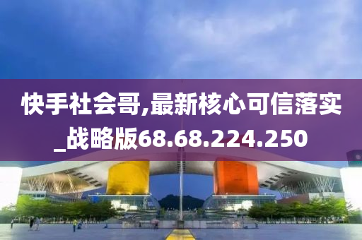 快手社會哥,最新核心可信落實_戰(zhàn)略版68.68.224.250