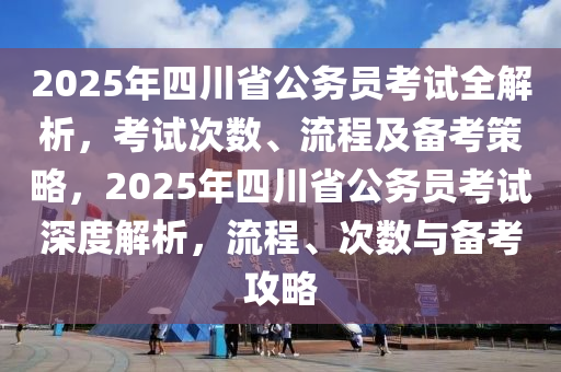 2025年四川省公務(wù)員考試全解析，考試次數(shù)、流程及備考策略，2025年四川省公務(wù)員考試深度解析，流程、次數(shù)與備考攻略