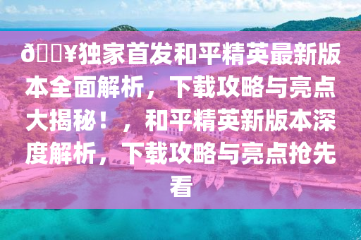 ??獨家首發(fā)和平精英最新版本全面解析，下載攻略與亮點大揭秘！，和平精英新版本深度解析，下載攻略與亮點搶先看