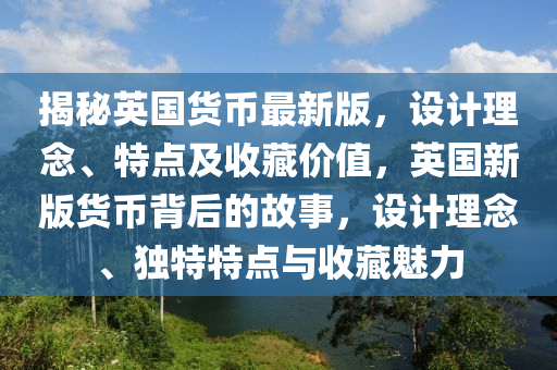 揭秘英國貨幣最新版，設(shè)計理念、特點及收藏價值，英國新版貨幣背后的故事，設(shè)計理念、獨特特點與收藏魅力