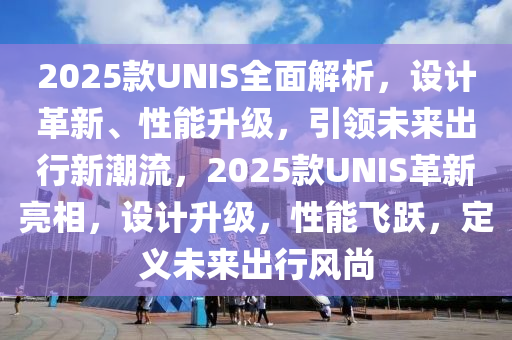 2025款UNIS全面解析，設(shè)計(jì)革新、性能升級，引領(lǐng)未來出行新潮流，2025款UNIS革新亮相，設(shè)計(jì)升級，性能飛躍，定義未來出行風(fēng)尚