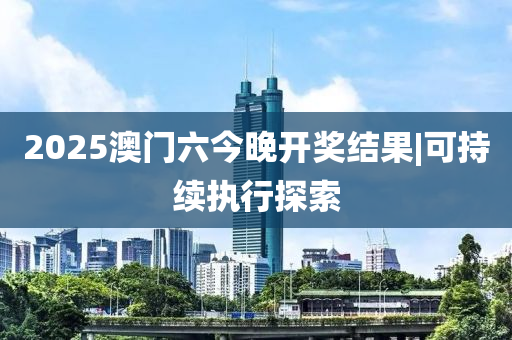 2025澳門六今晚開獎結果|可持續(xù)執(zhí)行探索