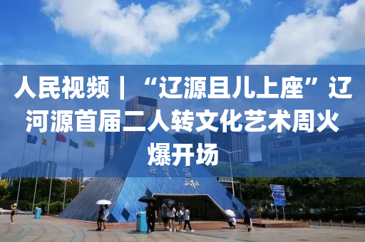 人民視頻｜“遼源且兒上座”遼河源首屆二人轉文化藝術周火爆開場