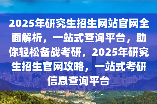 2025年研究生招生網(wǎng)站官網(wǎng)全面解析，一站式查詢平臺，助你輕松備戰(zhàn)考研，2025年研究生招生官網(wǎng)攻略，一站式考研信息查詢平臺