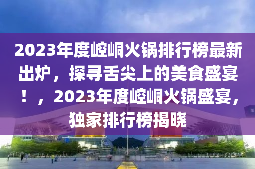 2023年度崆峒火鍋排行榜最新出爐，探尋舌尖上的美食盛宴！，2023年度崆峒火鍋盛宴，獨家排行榜揭曉