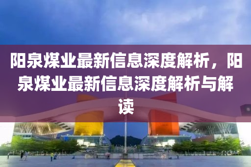 陽泉煤業(yè)最新信息深度解析，陽泉煤業(yè)最新信息深度解析與解讀