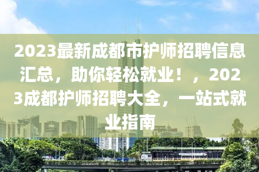 2023最新成都市護師招聘信息匯總，助你輕松就業(yè)！，2023成都護師招聘大全，一站式就業(yè)指南