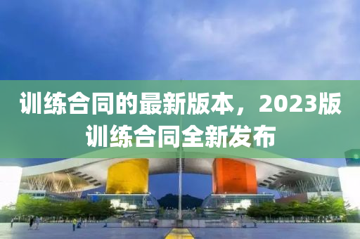 訓(xùn)練合同的最新版本，2023版訓(xùn)練合同全新發(fā)布