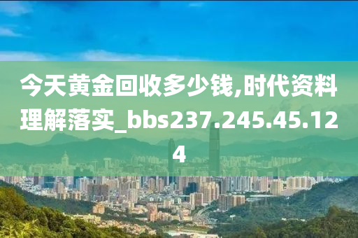 今天黃金回收多少錢,時(shí)代資料理解落實(shí)_bbs237.245.45.124