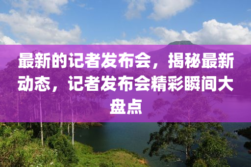 最新的記者發(fā)布會，揭秘最新動態(tài)，記者發(fā)布會精彩瞬間大盤點(diǎn)