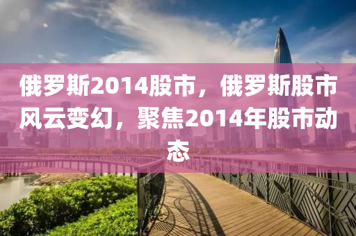 俄羅斯2014股市，俄羅斯股市風(fēng)云變幻，聚焦2014年股市動(dòng)態(tài)