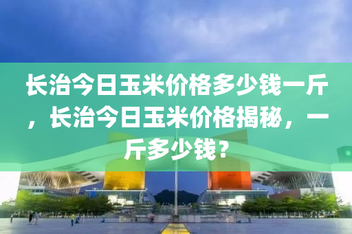 長治今日玉米價格多少錢一斤，長治今日玉米價格揭秘，一斤多少錢？