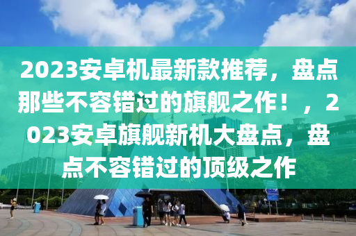 2023安卓機(jī)最新款推薦，盤(pán)點(diǎn)那些不容錯(cuò)過(guò)的旗艦之作！，2023安卓旗艦新機(jī)大盤(pán)點(diǎn)，盤(pán)點(diǎn)不容錯(cuò)過(guò)的頂級(jí)之作