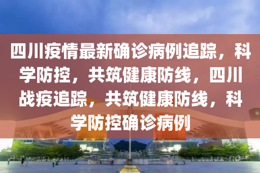 四川疫情最新確診病例追蹤，科學(xué)防控，共筑健康防線，四川戰(zhàn)疫追蹤，共筑健康防線，科學(xué)防控確診病例