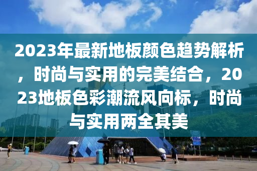 2023年最新地板顏色趨勢解析，時(shí)尚與實(shí)用的完美結(jié)合，2023地板色彩潮流風(fēng)向標(biāo)，時(shí)尚與實(shí)用兩全其美