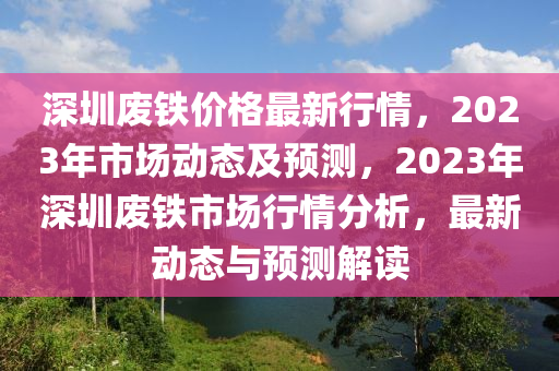 深圳廢鐵價格最新行情，2023年市場動態(tài)及預(yù)測，2023年深圳廢鐵市場行情分析，最新動態(tài)與預(yù)測解讀