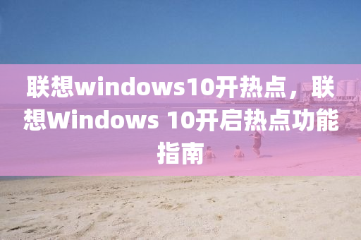 聯(lián)想windows10開(kāi)熱點(diǎn)，聯(lián)想Windows 10開(kāi)啟熱點(diǎn)功能指南