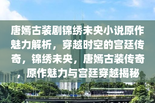 唐嫣古裝劇錦繡未央小說原作魅力解析，穿越時空的宮廷傳奇，錦繡未央，唐嫣古裝傳奇，原作魅力與宮廷穿越揭秘