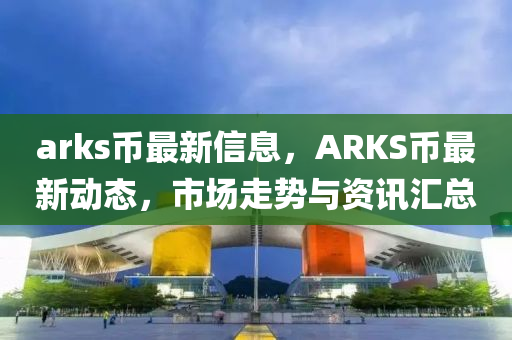 arks幣最新信息，ARKS幣最新動態(tài)，市場走勢與資訊匯總