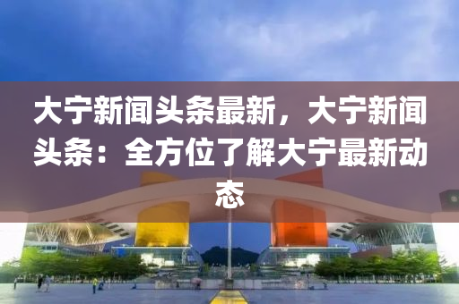 大寧新聞頭條最新，大寧新聞頭條：全方位了解大寧最新動態(tài)