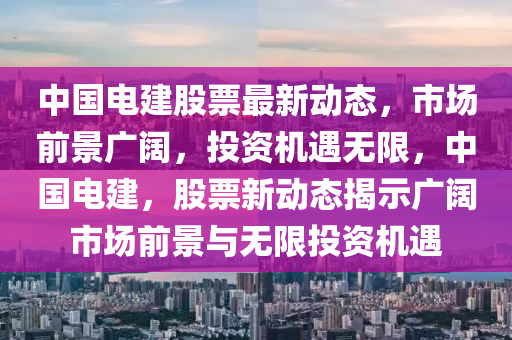 中國電建股票最新動(dòng)態(tài)，市場前景廣闊，投資機(jī)遇無限，中國電建，股票新動(dòng)態(tài)揭示廣闊市場前景與無限投資機(jī)遇