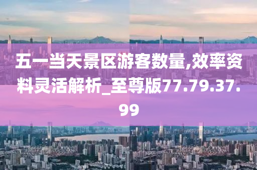 五一當天景區(qū)游客數(shù)量,效率資料靈活解析_至尊版77.79.37.99