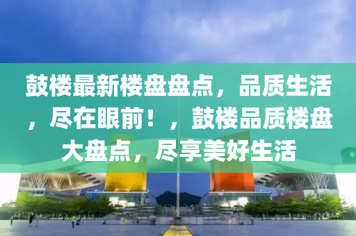 鼓樓最新樓盤盤點，品質生活，盡在眼前！，鼓樓品質樓盤大盤點，盡享美好生活