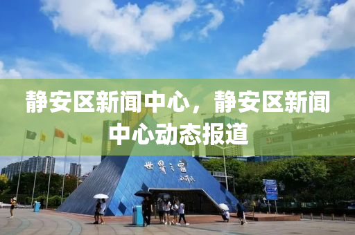 靜安區(qū)新聞中心，靜安區(qū)新聞中心動態(tài)報道