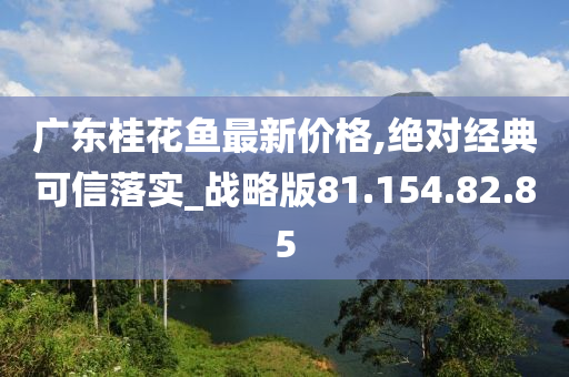 廣東桂花魚(yú)最新價(jià)格,絕對(duì)經(jīng)典可信落實(shí)_戰(zhàn)略版81.154.82.85