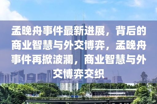 孟晚舟事件最新進(jìn)展，背后的商業(yè)智慧與外交博弈，孟晚舟事件再掀波瀾，商業(yè)智慧與外交博弈交織